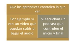 Que los aprendices controlen lo que
ven
Por ejemplo si
ven un video que
puedan subir o
bajar el audio
Si escuchan un
podcast que
controlen el
inicio y final
