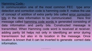 Hamming Code:-
In communication one of the most common FEC type error
detection and correction code is hamming code It makes the use
of concept of addition of extra parity bits called error correction
bits in the data information to be communicated. Here first
message called hamming code words is generated consisting of
data information and parity bits. Constructed message is
transmitted. When Hamming code word is received at receiver,
adding parity bit helps not only in identifying an error during
transmission but also in its location in the message. Once
location is known that it can be inverted to generate correct data
information.
© 2020 APARNA LAL
 