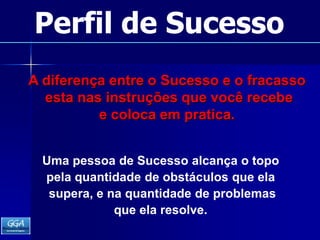 Perfil de SucessoA diferença entre o Sucesso e o fracasso esta nas instruções que você recebe e coloca em pratica.Uma pessoa de Sucesso alcança o topopela quantidade de obstáculos que ela supera, e na quantidade de problemas que ela resolve.