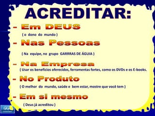 ACREDITAR:- Em DEUS( o  dono  do  mundo )- Nas Pessoas   ( Na  equipe, no  grupo  GARRRAS DE ÁGUIA )- Na Empresa( Usar os benefícios oferecidos, ferramentas fortes, como os DVDs e os E-books.- No Produto( O melhor  do  mundo, saúde e  bem estar, mostre que você tem )- Em si mesmo( Deus já acreditou )