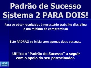 Padrão de SucessoSistema 2 PARA DOIS!Para se obter resultados é necessário trabalho disciplina e um mínimo de compromissoEste PADRÃO se inicia com apenas duas pessoas. Utilize o “Padrão de Sucesso’’ a seguir  com o apoio do seu patrocinador.   