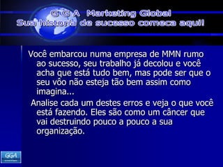 Você embarcou numa empresa de MMN rumo ao sucesso, seu trabalho já decolou e você acha que está tudo bem, mas pode ser que o seu vôo não esteja tão bem assim como imagina... Analise cada um destes erros e veja o que você está fazendo. Eles são como um câncer que vai destruindo pouco a pouco a sua organização. 