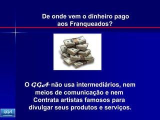 De onde vem o dinheiro pagoaos Franqueados? O GGA não usa intermediários, nemmeios de comunicação e nem Contrata artistas famosos para divulgar seus produtos e serviços. 