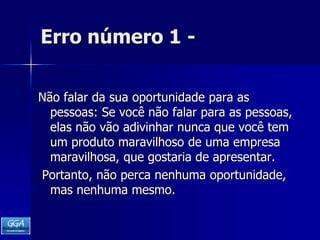 Erro número 1 -Não falar da sua oportunidade para as pessoas: Se você não falar para as pessoas, elas não vão adivinhar nunca que você tem um produto maravilhoso de uma empresa maravilhosa, que gostaria de apresentar. Portanto, não perca nenhuma oportunidade, mas nenhuma mesmo. 