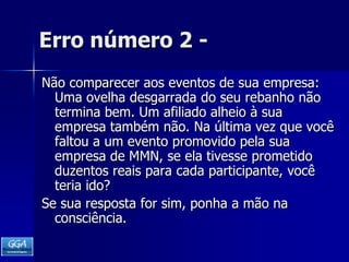 Erro número 2 -Não comparecer aos eventos de sua empresa: Uma ovelha desgarrada do seu rebanho não termina bem. Um afiliado alheio à sua empresa também não. Na última vez que você faltou a um evento promovido pela sua empresa de MMN, se ela tivesse prometido duzentos reais para cada participante, você teria ido? Se sua resposta for sim, ponha a mão na consciência. 