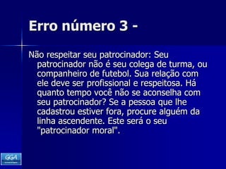 Erro número 3 -Não respeitar seu patrocinador: Seu patrocinador não é seu colega de turma, ou companheiro de futebol. Sua relação com ele deve ser profissional e respeitosa. Há quanto tempo você não se aconselha com seu patrocinador? Se a pessoa que lhe cadastrou estiver fora, procure alguém da linha ascendente. Este será o seu "patrocinador moral". 
