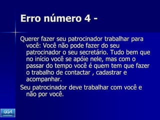 Erro número 4 -Querer fazer seu patrocinador trabalhar para você: Você não pode fazer do seu patrocinador o seu secretário. Tudo bem que no início você se apóie nele, mas com o passar do tempo você é quem tem que fazer o trabalho de contactar , cadastrar e acompanhar.    Seu patrocinador deve trabalhar com você e não por você. 