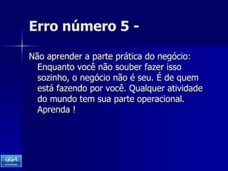 Erro número 5 -Não aprender a parte prática do negócio: Enquanto você não souber fazer isso sozinho, o negócio não é seu. É de quem está fazendo por você. Qualquer atividade do mundo tem sua parte operacional. Aprenda !