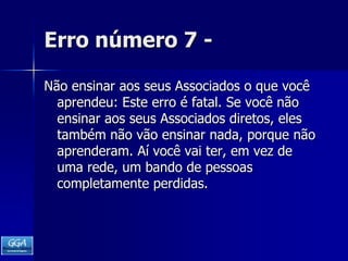 Erro número 7 -Não ensinar aos seus Associados o que você aprendeu: Este erro é fatal. Se você não ensinar aos seus Associados diretos, eles também não vão ensinar nada, porque não aprenderam. Aí você vai ter, em vez de uma rede, um bando de pessoas completamente perdidas. 