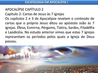 APOCALÍPSE CAPÍTULO 2
Capítulo 2: Cartas de Jesus às 7 igrejas
Os capítulos 2 e 3 de Apocalipse revelam o conteúdo de
cartas que o próprio Jesus ditou ao apóstolo João às 7
igrejas. Éfeso, Esmirna, Pérgamo, Tiatira, Sardes, Filadélfia
e Laodicéia. No estudo anterior vimos que estas 7 igrejas
representam os períodos pelos quais a Igreja de Deus
passou.
ESCATOLOGIA EM APOCALÍPSE I
 