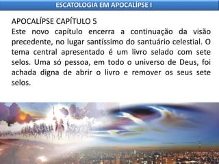 APOCALÍPSE CAPÍTULO 5
Este novo capítulo encerra a continuação da visão
precedente, no lugar santíssimo do santuário celestial. O
tema central apresentado é um livro selado com sete
selos. Uma só pessoa, em todo o universo de Deus, foi
achada digna de abrir o livro e remover os seus sete
selos.
ESCATOLOGIA EM APOCALÍPSE I
 