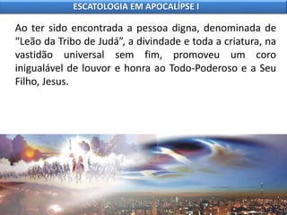 Ao ter sido encontrada a pessoa digna, denominada de
“Leão da Tribo de Judá”, a divindade e toda a criatura, na
vastidão universal sem fim, promoveu um coro
inigualável de louvor e honra ao Todo-Poderoso e a Seu
Filho, Jesus.
ESCATOLOGIA EM APOCALÍPSE I
 