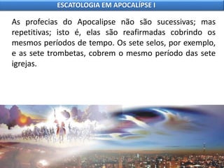 As profecias do Apocalipse não são sucessivas; mas
repetitivas; isto é, elas são reafirmadas cobrindo os
mesmos períodos de tempo. Os sete selos, por exemplo,
e as sete trombetas, cobrem o mesmo período das sete
igrejas.
ESCATOLOGIA EM APOCALÍPSE I
 