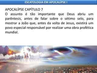 APOCALÍPSE CAPÍTULO 7
O assunto é tão importante que Deus abriu um
parêntesis, antes de falar sobre o sétimo selo, para
mostrar a João que, antes da volta de Jesus, existirá um
povo especial responsável por realizar uma obra profética
mundial.
ESCATOLOGIA EM APOCALÍPSE I
 