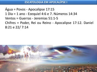 Água = Povos - Apocalipse 17:15
1 Dia = 1 ano - Ezequiel 4:6 e 7. Números 14:34
Ventos = Guerras - Jeremias 51:1-5
Chifres = Poder, Rei ou Reino - Apocalipse 17:12. Daniel
8:21 e 22/ 7:14
ESCATOLOGIA EM APOCALÍPSE I
 