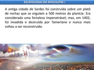 A antiga cidade de Sardes foi construída sobre um platô
de rochas que se erguiam a 500 metros da planície. Era
considerada uma fortaleza impenetrável; mas, em 1402,
foi invadida e destruída por Tamerlane e nunca mais
voltou a ser reconstruída.
ESCATOLOGIA EM APOCALIPSE I
 