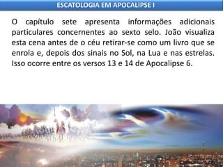 O capítulo sete apresenta informações adicionais
particulares concernentes ao sexto selo. João visualiza
esta cena antes de o céu retirar-se como um livro que se
enrola e, depois dos sinais no Sol, na Lua e nas estrelas.
Isso ocorre entre os versos 13 e 14 de Apocalipse 6.
ESCATOLOGIA EM APOCALIPSE I
 