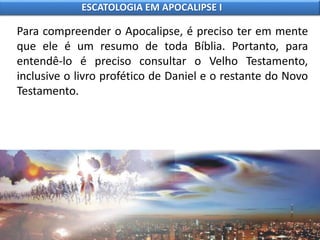Para compreender o Apocalipse, é preciso ter em mente
que ele é um resumo de toda Bíblia. Portanto, para
entendê-lo é preciso consultar o Velho Testamento,
inclusive o livro profético de Daniel e o restante do Novo
Testamento.
ESCATOLOGIA EM APOCALIPSE I
 