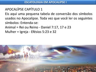 APOCALÍPSE CAPÍTULO 1
Eis aqui uma pequena tabela de conversão dos símbolos
usados no Apocalipse. Toda vez que você ler os seguintes
símbolos: Entenda-se:
Animal = Rei ou Reino - Daniel 7:17, 17 e 23
Mulher = Igreja - Efésios 5:23 e 32
ESCATOLOGIA EM APOCALIPSE I
 