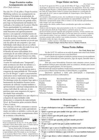 Tropa Escoteira realiza                                                 Tropa Sênior em festa
                                                                                                                        (Por Chefe Ualan)
        Acampamento em Julho                            No dia 07 de agosto de 2010, na sede do GE Olhos D' Água, a Tropa Sênior
(Por Chefe Laércio)                                     Aconcágua comemorou mais uma conquista de seus integrantes. Neste dia, a Guia
                                                        Millena Augusto Rocha e o Sênior Bruno Aquino de Oliveira receberam das mãos
Nos dia 24 e 25 de julho a Tropa Escoteira              do Chefe da Tropa Sênior Ualan D. Ferreira seus distintivos e certificados de
Mafeking realizou seu acampamento na                    aprovação de nível 1 para as especialidades de Arqueologia e Artes Marciais,
                                                        respectivamente.
Estância Felicidade de propriedade do                   Por iniciativa dos próprios jovens, eles escolheram os temas que gostariam de
antigo chefe de tropa escoteira Sr. Miguel              apresentar e a data ao qual seria apresentada sua especialidade a Tropa. Se
Gil, onde esta já iniciou em grande estilo,             dedicaram e pesquisaram muito sobre os temas e no dia marcado apresentaram a
pois logo no hasteamento da bandeira foi                toda a tropa e aos seus avaliadores.
realizada a Investdura do Escoteiro Murilo              Após analise dos chefes, ambos foram considerados aprovados nos trabalhos
                                                        apresentados.
Nesta oportunidade foi realizado um                     Ainda no mês de Agosto, mais precisamente no dia 14, a Guia Millena concluiu e
acampamento de aperfeiçoamento técnico,                 foi aprovada pela chefia da Tropa Sênior, o primeiro passo no seu
onde buscamos um aperfeiçoamento                        desenvolvimento pessoal sugerido pelo programa escoteiro. A Guia concluiu sua
técnico e em especial a fortalecimento do               Etapa Introdutória, desenvolvido para o jovem que nunca foi escoteiro e ingressa
“espírito de tropa e de patrulha”, onde este            já na idade de sênior. Com isso, também a seu pedido, realizou a sua promessa
                                                        escoteira, perante toda a chefia e seus irmãos-escoteiros. Um momento de muita
é um dos pontos fundamentais do método                  felicidade a todos da tropa e do grupo.
escoteiro, pois busca mostrar ao jovem que              Desejamos á ambos sucesso e felicidade em suas vida escoteira.
este faz parte de um conjunto e que suas                             Estejam Sempre Alerta Para Servir o Melhor Possível.
habilidades individuais devem se refletir
em beneficio para todos devendo levar esta                                               Nossa Festa Julina
experiência para seu cotidiano
                                                                                                                 Por Chefe Maria José
O desafio de maior dificuldade foi a                             No dia 16.07.10, realizou-se na sede do grupo mais uma Festa Junina
construção de um toldo (abrigo) com mesa                com a participação de nossos jovens e seus familiares.
para refeição sem fazer buracos no chão,                         Com o intuito de resgatar as tradições juninas nossos jovens puderam
utilizando apenas nós e amarras aplicadas               se divertir com brincadeiras como pescaria, jogo da argola, derrubar latas e
em bambu.                                               cadeia do amor.
A noite foi realizada uma “lamparada”,                           Para que essas brincadeiras ficassem mais atraentes nossos jovens
onde aconteceu um show de talentos e a                  não mediram esforços para arrecadar junto ao comércio, brindes para serem
apresentação por parte das escoteiras                   distribuídos aos participantes. Foi um sucesso.
Letícia e Giulia de suas pesquisas para a               Não deixamos de realizar também o tradicional casamento caipira com nossos
conquista da especialidade de “Prevenção                jovens noivos Maria Clara Vilarinho e Gabriel Bijotti, e a quadrilha.
                                                                 Queremos agradecer a todos pela participação e cooperação,
ao Uso de Drogas” e após o encerramento
                                                        principalmente aos nossos colaboradores:
realizamos nosso tradicional jogo noturno,
cheio de sustos e superação de medos.                   Arte Moda               Bicicletaria Record           Brinquedolandia
No domingo como de costume logo após o                  Casa doArtesão          Casa São Paulo               Charutaria
hasteamento da bandeira fizemos nosso                   Display                  Distel                       Eletrônica Legal
momento de reflexão visando também o                    Feminine                Fralda E Cia                 Free Place
aprimoramento espiritual independente da                Interessant Intima      Joel Relojoaria              Kilomania
crença individual de cada um, ai sim                    Majeski Corretora       Modart                       Pernanbucanas
partimos para uma sequencia de jogos e                  Pink Biju               Rarus                        Susi Modas
atividades bem animadas.                                Tabacaria Tradição      Triunfal Modas
A programação também teve por objetivo a
conquista de especialidades onde
destacamos a conquista da especialidade                                Momento de Descontração ( Por Camila e Muriel)
Nível de Pioneirias pelas escoteira Maria
Clara e Letícia.                                                                           O que é o que é?
Por volta das 15:00 h. retonamos a nossos               1 – O que o helicóptero tem que o ventilador também tem?
lares confiantes de que todos aprenderam                R. a hélice
muito em todos os sentidos e certos de que              2 – Qual e a perna que para andar tem que subir e se equilibar?
em breve termos outro acampamento cheio                 R. a perna de pau
de aventuras e descobertas.                             3 – qual é o barco que não pode pegar chuva?
                                                        R. o barco de papel
             Cantinho da pantera                        4 – Qual é o inseto que quando voa todo mundo percebe?
Curiosidades do acampamento
                                                        R. o pernilongo
Nesse acampamento do dia 24 e 25 de julho foram
realizados várias observações, pois os Chefes laércio   5 – O que é que o garfo tem que o pente também tem?
e Maria josé analisaram cada escoteiro.                 R. dente
         Nessas observações foi lançado um desafio      6 – Quando é que o saco se transforma em várias construções indígenas?
que somente a Escoteira Letícia conquistou, que foi     R. quando é escrito de trás pra frente e vira Ocas
a especialidade sobre Prevenção ao uso de drogas.       7 – O que o cachorro balança e que o cavalo e a vaca também balançam?
Já as escoteiras Maria Clara e letícia conquistaram a   R. o rabo
especialidade de Pioneiria e também o de progressão     8 – O que é que desce e sobre rodando e as crianças adoram?
Travessia.                                              R. o ioiô
 