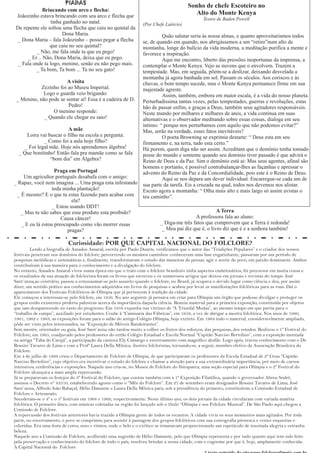 PIADAS                                                          Sonho de chefe Escoteiro no
              Brincando com arco e flecha:
 Joãozinho estava brincando com seu arco e flecha que
                                                                                            Alto do Monte Kenya
                                                                                                 Textos de Baden Powell
                  tinha ganhado no natal.                         (Por Chefe Laércio)
 De repente ele soltou uma flecha que caiu no quintal da
                        Dona Maria.                                         Quão salutar seria às nossa almas, e quanto aproveitaríamos todos
 _ Dona Maria – fala Joãozinho – posso pegar a flecha             se, de quando em quando, nos abrigássemos a um “retiro”num alto de
                 que caiu no seu quintal?                         montanha, longe do bulício da vida moderna, a meditação purifica a mente e
           _ Não, me fala onde ta que eu pego!                    favorece a inspiração.
      _ Er .. Não, Dona Maria, deixa que eu pego.                           Aqui me encontro, liberto das pressões inoportunas da imprensa, a
  _ Fala onde ta logo, menino, senão eu não pego mais.            contemplar o Monte Kenya. Vejo as nuvens que o envolvem. Trazem a
          _ Ta bom, Ta bom ... Ta no seu gato!                    tempestade. Mas, em seguida, põem-se a deslizar, deixando desvelada a
                                                                  montanha já agora banhada em sol. Passam os séculos. Aos coriscos e às
                       A visita                                   chuvas, o bom tempo sucede, mas o Monte Kenya permanece firme em sua
            Zezinho foi ao Museu Imperial.                        majestade agreste.
             Logo o guarda veio brigando:                                   Assim, também, embora em maior escala, é a vida do nosso planeta.
 _ Menino, não pode se sentar aí! Essa é a cadeira de D.          Perturbadíssima tantas vezes, pelas tempestades, guerras e revoluções, estas
                        Pedro!                                    hão de passar enfim, e graças a Deus, também seus agitadores responsáveis.
                 O menino responde:                               Neste mundo por milhares e milhares de anos, a vida continua em suas
             _ Quando ele chegar eu saio!                         alternativas e o observador meditando sobre essas coisas, dialoga em seu
                                                                  íntimo: “ porque nos perturbamos com aquilo que não podemos evitar?”
                          A mãe                                   Mas, serão na verdade, esses fatos inevitáveis?
      Loira vai buscar o filho na escola e pergunta:                        O poeta Browning se exprimia destarte: “ Deus esta em seu
              _ Como foi a aula hoje filho?                       firmamento e, na terra, tudo esta certo.”
     _ Foi legal mãe. Hoje nós aprendemos álgebra!                Há porem, quem diga não ser assim. Acreditam que o demônio tenha tomado
  _ Que bonitinho! Então fala pra mamãe como se fala              posse do mundo e somente quando seu domínio tiver passado é que advirá o
                 “bom dia” em Álgebra?                            Reino de Deus e da Paz. Sim o demônio está ai: Mas seus agentes, afinal são
                                                                  homens e portanto, é possível contrabalançar-lhes as façanhas e apressar o
                    Praga em Portugal                             advento do Reino da Paz e da Concordialidade, pois este é o Reino de Deus.
     Um agricultor português desabafa com o amigo:                          Aqui se nos depara um dever individual. Encarregue-se cada um de
_ Rapaz, você nem imagina ... Uma praga esta infestando           sua parte da tarefa. Eis a cruzada na qual, todos nos devemos nos alistar.
                   toda minha plantação!                          Escuto agora a montanha: “ Olha mais alto e mais largo só assim avistas o
  _ É mesmo? E o que tu estas fazendo para acabar com             teu caminho”.
                            ela?
                   _ Estou usando DDT!
   _ Mas tu não sabes que esse produto esta proibido?                                                A Terra
                       Causa câncer!                                                      A professora fala ao aluno:
    _ E eu lá estou preocupado como vão morrer essas                      _ Diga-me três fatos que comprovem que a Terra é redonda!
                          pragas?                                          _ Meu pai diz que é, o livro diz que é e a senhora também!

                           Curiosidade: POR QUE CAPITAL NACIONAL DO FOLCLORE?
         Lendo a biografia de Amadeu Amaral, escrita por Paulo Duarte, verificamos que o autor das “Tradições Populares” e o criador dos nossos
festivais penetram nos domínios do folclore, percorrendo os mesmos caminhos: conheceram uma fase engatinhante, passaram por um período de
pesquisas metódicas e sistemáticas e, finalmente, transformaram o estudo das maneiras de pensar, agir e sentir do povo, em paixão dominante. Ambos
contribuíram à sua maneira para o conhecimento e a divulgação do folclore.
No entanto, Amadeu Amaral viveu numa época em que o trato com o folclore brasileiro tinha aspectos embrionários, foi precursor em muita cousa e
os resultados da sua atuação de folclorista foram os livros que escreveu e os numerosos artigos que deixou em jornais e revistas do tempo. José
Sant´anna,ao contrário, passou a entusiasmar-se pelo assunto quando o folclore, no Brasil, já ocupava o devido lugar como ciência e deu, por assim
dizer, um sentido prático aos conhecimentos adquiridos em livros de pesquisas e acabou por levar as manifestações folclóricas para as ruas. Daí o
aparecimento dos Festivais Folclóricos de Olímpia que já pertencem à tradição da cidade.
Ele começou a interessar-se pelo folclore, em 1956. No ano seguinte já pensava em criar para Olímpia um órgão que pudesse divulgar e proteger os
grupos então existentes proferiu palestras acerca da importância daquela ciência. Reuniu material para a primeira exposição, constituída por objetos
que iam desaparecendo no rasto do progresso. Em 1958 expunha nas vitrines de “A Triunfal Modas”, ao mesmo tempo em que partia para o
“trabalho de campo”, auxiliado por estudantes. Coube à “Camisaria das Fábricas”, em 1959, a vez de abrigar a mestra folclórica. Nos anos de 1960,
1961, 1962 e 1963, as exposições foram para o salão do antigo Colégio Olímpia, hoje extinto. Em 1964 todo o material, consideravelmente ampliado,
pôde ser visto pelos interessados, na “Exposição de Móveis Bandeirantes”.
Sem mestre, orientador ou guia, José Sant´anna não tardou muito a colher os frutos dos esforços, das pesquisas, dos estudos. Realizou o 1º Festival do
Folclore, em 1965, coadjuvado pelos professores do então Colégio Estadual e Escola Normal “Capitão Narciso Bertolino”, com a exposição montada
na antiga “Taba do Carajá”, a participação da cantora Ely Camargo e encerramento com magnífico desfile. Logo após, travou conhecimento com o Dr.
Rossini Tavares de Lima e com a Profª Laura Della Mônica, ilustres folcloristas, tornando-se, a seguir, membro efetivo da Associação Brasileira do
Folclore.
Em 4 de julho de 1966 criou o Departamento de Folclore de Olímpia, de que participaram os professores da Escola Estadual de 2º Grau “Capitão
Narciso Bertolino”, cujo objetivo era incentivar o estudo do folclore e chamar a atenção para a sua extraordinária importância, por meio de cursos
intensivos, conferências e exposições. Naquele ano cria-se, no Museu de Folclore do Ibirapuera, uma seção especial para Olímpia e o 2º Festival do
Folclore alcançava a mais ampla repercussão.
Já se preparavam os festejos do 3º Festival do Folclore, que contou também com a 1ª Exposição Filatélica, quando o governador Abreu Sodré,
assinou o Decreto nº 43310, estabelecendo agosto como o “Mês do Folclore”. Em 27 de setembro eram designados Rossini Tavares de Lima, José
Sant´anna, Alfredo João Rabaçal, Hélio Damante e Laura Della Mônica para, sob a presidência do primeiro, constituírem a Comissão Estadual de
Folclore e Artesanato.
Sucederam-se o 4º e o 5º festivais em 1968 e 1969, respectivamente. Neste último ano, os dois jornais da cidade circularam com variada matéria
folclórica. O primeiro disco, com músicas coletadas na região foi lançado sob o título “Olímpia e seu Folclore Musical”. De São Paulo aqui chegou a
Comissão de Folclore.
A repercussão dos festivais anteriores havia trazido a Olímpia gente de todos os recantos. A cidade vivia os seus momentos mais agitados. Por toda
parte, no encerramento, o povo se comprimiu para assistir à passagem dos grupos folclóricos com sua coreografia pitoresca e vestes esquisitas e
coloridas. Era uma festa de cores, sons e ritmos, onde o belo e o exótico se irmanavam proporcionando um espetáculo de inusitada alegria e estranha
beleza.
Naquele ano a Comissão de Folclore, acolhendo uma sugestão de Hélio Damante, pelo que Olímpia representa e por tudo quanto aqui tem sido feito
pela preservação e conhecimento do folclore de todo o país, resolveu brindar a nossa cidade, com o cognome por que é, hoje, amplamente conhecida:
A Capital Nacional do Folclore
 