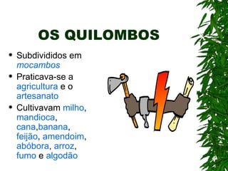OS QUILOMBOS Subdivididos em  mocambos Praticava-se a  agricultura  e o  artesanato Cultivavam  milho ,  mandioca ,  cana , banana ,  feijão ,  amendoim ,  abóbora ,  arroz ,  fumo  e  algodão 