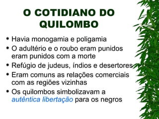 O COTIDIANO DO QUILOMBO Havia monogamia e poligamia O adultério e o roubo eram punidos eram punidos com a morte Refúgio de judeus, índios e desertores Eram comuns as relações comerciais com as regiões vizinhas Os quilombos simbolizavam a  autêntica libertação  para os negros 