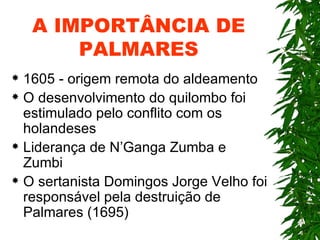 A IMPORTÂNCIA DE PALMARES 1605 - origem remota do aldeamento O desenvolvimento do quilombo foi estimulado pelo conflito com os holandeses Liderança de N’Ganga Zumba e Zumbi O sertanista Domingos Jorge Velho foi responsável pela destruição de Palmares (1695) 