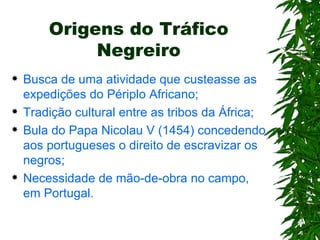 Origens do Tráfico Negreiro Busca de uma atividade que custeasse as expedições do Périplo Africano; Tradição cultural entre as tribos da África; Bula do Papa Nicolau V (1454) concedendo aos portugueses o direito de escravizar os negros; Necessidade de mão-de-obra no campo, em Portugal. 