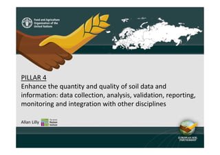 PILLAR 4
Enhance the quantity and quality of soil data and
information: data collection, analysis, validation, reporting,
monitoring and integration with other disciplines
Allan Lilly
 