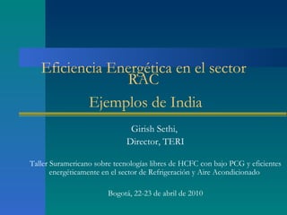 Eficiencia Energética en el sector
                RAC
           Ejemplos de India
                               Girish Sethi,
                              Director, TERI

Taller Suramericano sobre tecnologías libres de HCFC con bajo PCG y eficientes
       energéticamente en el sector de Refrigeración y Aire Acondicionado

                        Bogotá, 22-23 de abril de 2010
 