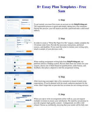 8+ Essay Plan Templates - Free
Sam
1. Step
To get started, you must first create an account on site HelpWriting.net.
The registration process is quick and simple, taking just a few moments.
During this process, you will need to provide a password and a valid email
address.
2. Step
In order to create a "Write My Paper For Me" request, simply complete the
10-minute order form. Provide the necessary instructions, preferred
sources, and deadline. If you want the writer to imitate your writing style,
attach a sample of your previous work.
3. Step
When seeking assignment writing help from HelpWriting.net, our
platform utilizes a bidding system. Review bids from our writers for your
request, choose one of them based on qualifications, order history, and
feedback, then place a deposit to start the assignment writing.
4. Step
After receiving your paper, take a few moments to ensure it meets your
expectations. If you're pleased with the result, authorize payment for the
writer. Don't forget that we provide free revisions for our writing services.
5. Step
When you opt to write an assignment online with us, you can request
multiple revisions to ensure your satisfaction. We stand by our promise to
provide original, high-quality content - if plagiarized, we offer a full
refund. Choose us confidently, knowing that your needs will be fully met.
8+ Essay Plan Templates - Free Sam 8+ Essay Plan Templates - Free Sam
 