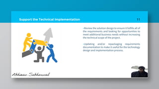 Support the Technical Implementation
»Review the solution design to ensure it fulfills all of
the requirements and looking for opportunities to
meet additional business needs without increasing
the technical scope of the project.
»Updating and/or repackaging requirements
documentation to make it useful for the technology
design and implementation process.
11
 