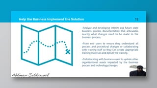 Help the Business Implement the Solution
»Analyze and developing interim and future state
business process documentation that articulates
exactly what changes need to be made to the
business process.
»Train end users to ensure they understand all
process and procedural changes or collaborating
with training staff so they can create appropriate
training materials and deliver the training.
»Collaborating with business users to update other
organizational assets impacted by the business
process and technology changes.
12
 