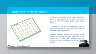 Assess Value Created by the Solution
»Evaluate the actual progress made against the
business objectives for the project to show the
extent to which the original objectives have been
fulfilled.
»Communicate the results to the project sponsor,
and if appropriate, to the project team and all
members of the organization.
»Suggest follow-up projects and initiatives to fully
realize the intended business objectives of the
project or to solve new problems that are
discovered while evaluating the impact of this
project.
13
 
