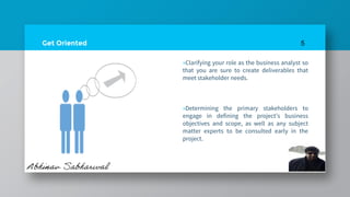 Get Oriented
»Clarifying your role as the business analyst so
that you are sure to create deliverables that
meet stakeholder needs.
»Determining the primary stakeholders to
engage in defining the project’s business
objectives and scope, as well as any subject
matter experts to be consulted early in the
project.
5
 