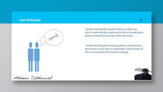 Get Oriented
.Understanding the project history so that you
don’t inadvertently repeat work that’s already been
done or rehash previously made decisions.
»Understanding the existing systems and business
processes so you have a reasonably clear picture of
the current state that needs to change.
6
 