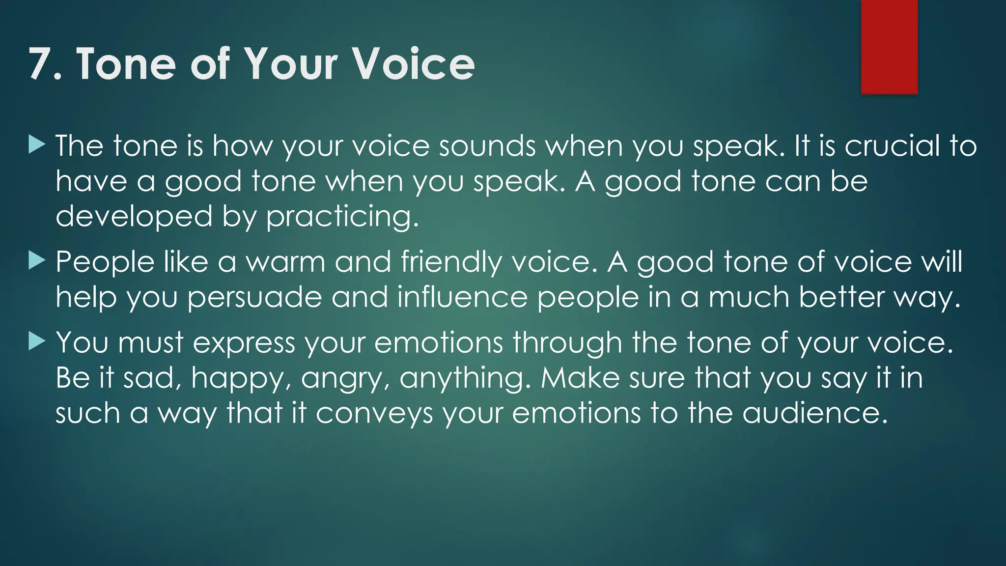 7. Tone of Your Voice
 The tone is how your voice sounds when you speak. It is crucial to
have a good tone when you speak. A good tone can be
developed by practicing.
 People like a warm and friendly voice. A good tone of voice will
help you persuade and influence people in a much better way.
 You must express your emotions through the tone of your voice.
Be it sad, happy, angry, anything. Make sure that you say it in
such a way that it conveys your emotions to the audience.
 