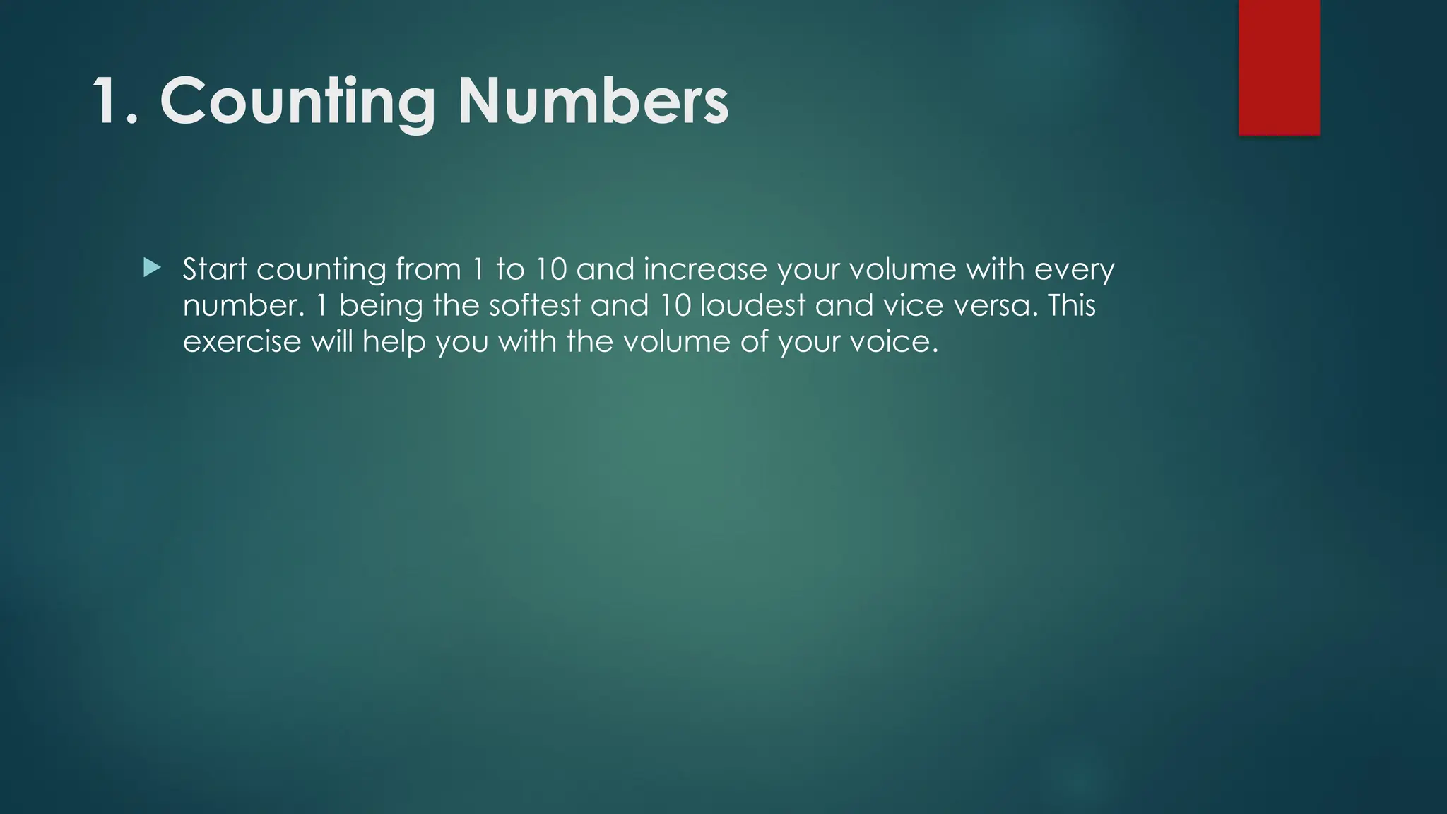1. Counting Numbers
 Start counting from 1 to 10 and increase your volume with every
number. 1 being the softest and 10 loudest and vice versa. This
exercise will help you with the volume of your voice.
 