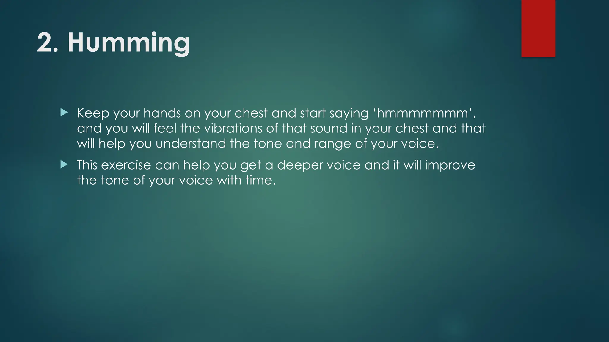 2. Humming
 Keep your hands on your chest and start saying ‘hmmmmmmm’,
and you will feel the vibrations of that sound in your chest and that
will help you understand the tone and range of your voice.
 This exercise can help you get a deeper voice and it will improve
the tone of your voice with time.
 