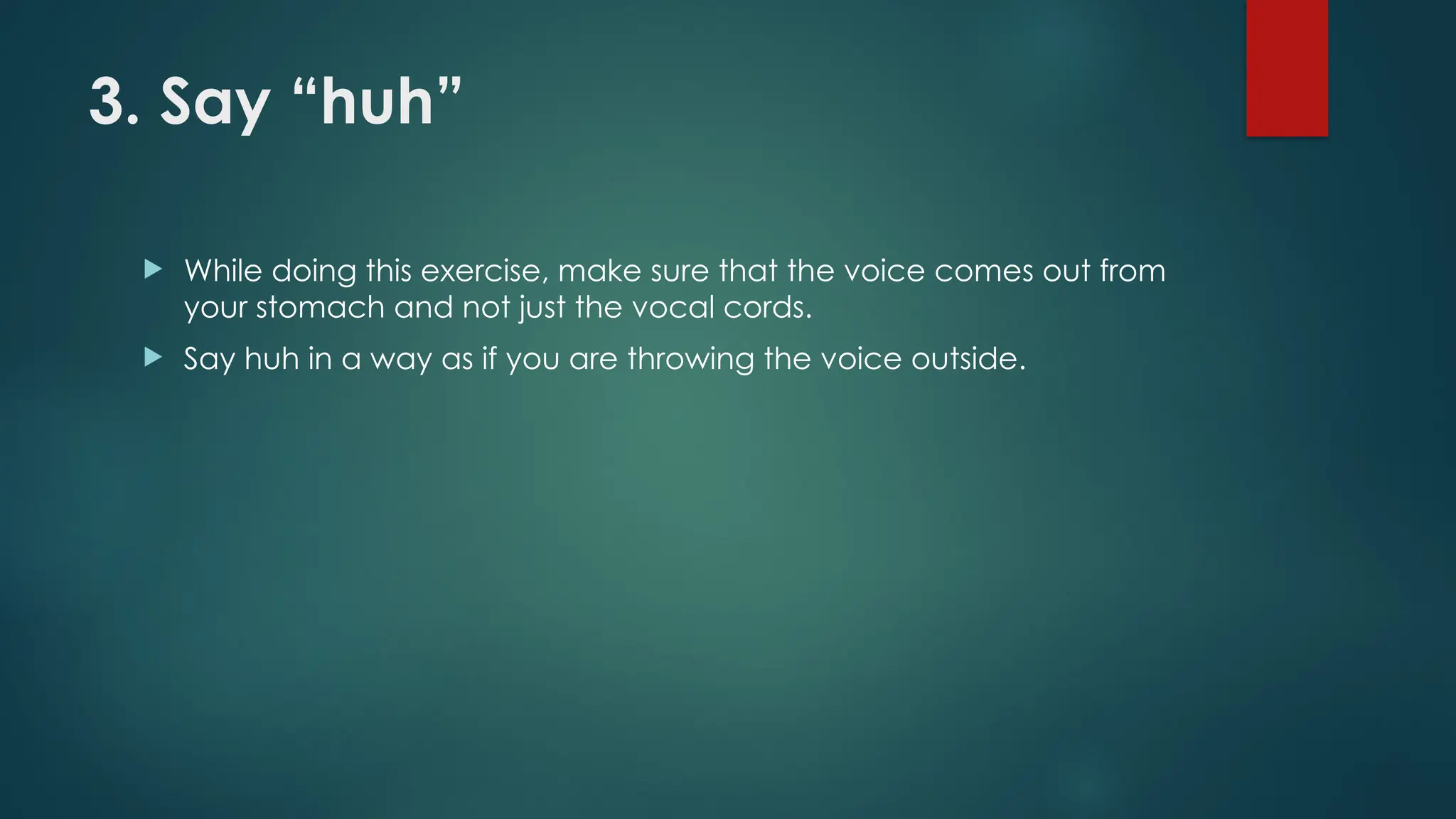 3. Say “huh”
 While doing this exercise, make sure that the voice comes out from
your stomach and not just the vocal cords.
 Say huh in a way as if you are throwing the voice outside.
 