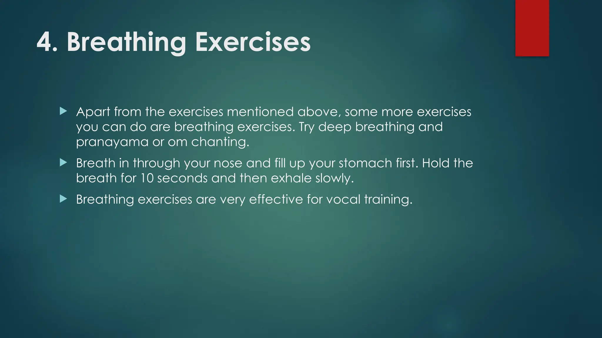 4. Breathing Exercises
 Apart from the exercises mentioned above, some more exercises
you can do are breathing exercises. Try deep breathing and
pranayama or om chanting.
 Breath in through your nose and fill up your stomach first. Hold the
breath for 10 seconds and then exhale slowly.
 Breathing exercises are very effective for vocal training.
 