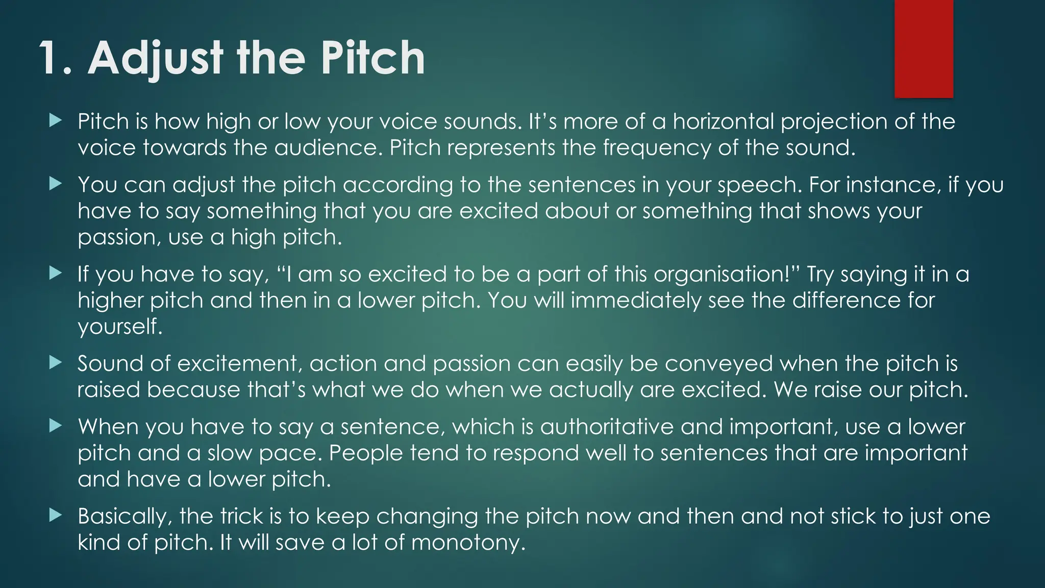 1. Adjust the Pitch
 Pitch is how high or low your voice sounds. It’s more of a horizontal projection of the
voice towards the audience. Pitch represents the frequency of the sound.
 You can adjust the pitch according to the sentences in your speech. For instance, if you
have to say something that you are excited about or something that shows your
passion, use a high pitch.
 If you have to say, “I am so excited to be a part of this organisation!” Try saying it in a
higher pitch and then in a lower pitch. You will immediately see the difference for
yourself.
 Sound of excitement, action and passion can easily be conveyed when the pitch is
raised because that’s what we do when we actually are excited. We raise our pitch.
 When you have to say a sentence, which is authoritative and important, use a lower
pitch and a slow pace. People tend to respond well to sentences that are important
and have a lower pitch.
 Basically, the trick is to keep changing the pitch now and then and not stick to just one
kind of pitch. It will save a lot of monotony.
 