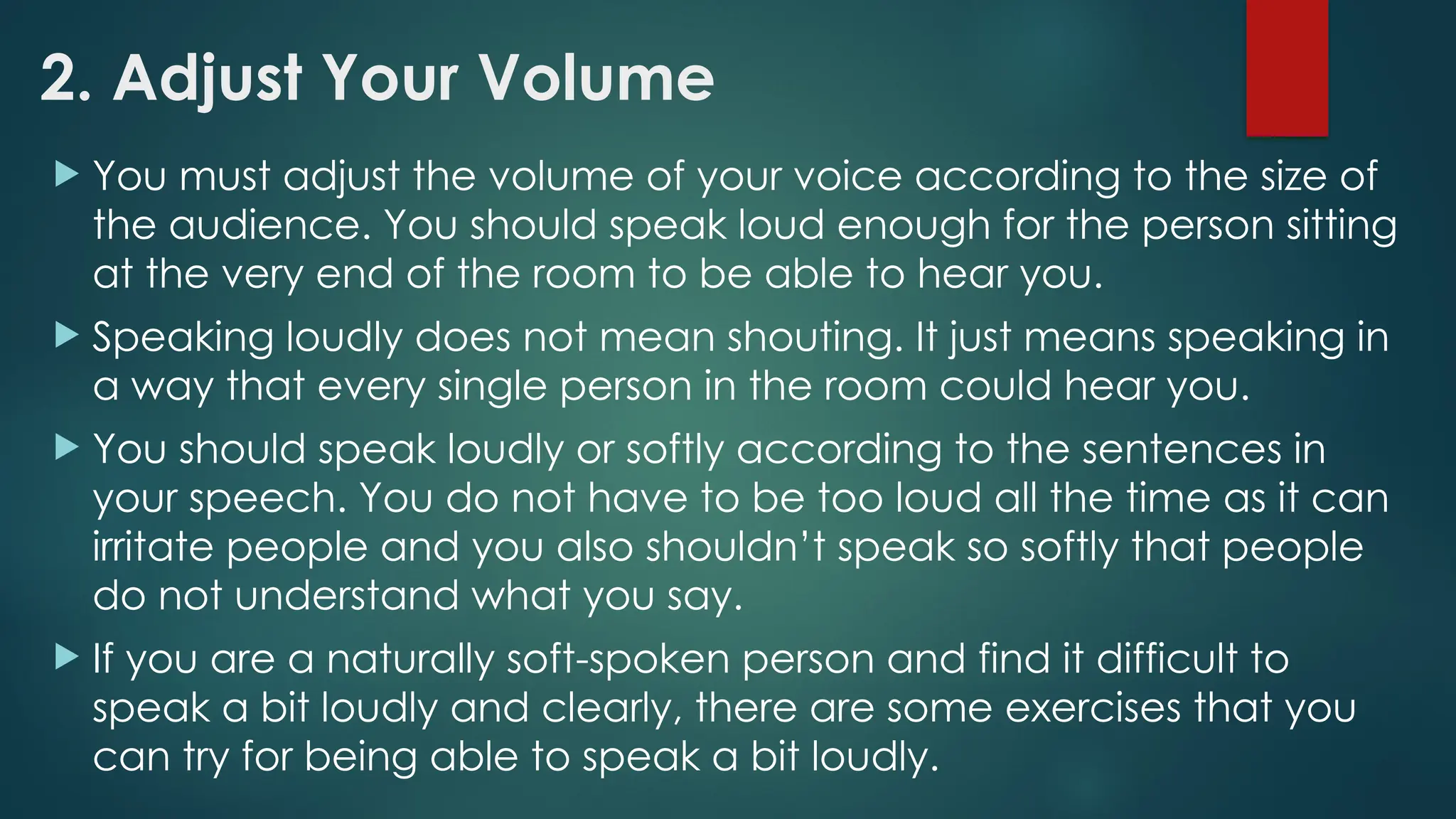 2. Adjust Your Volume
 You must adjust the volume of your voice according to the size of
the audience. You should speak loud enough for the person sitting
at the very end of the room to be able to hear you.
 Speaking loudly does not mean shouting. It just means speaking in
a way that every single person in the room could hear you.
 You should speak loudly or softly according to the sentences in
your speech. You do not have to be too loud all the time as it can
irritate people and you also shouldn’t speak so softly that people
do not understand what you say.
 If you are a naturally soft-spoken person and find it difficult to
speak a bit loudly and clearly, there are some exercises that you
can try for being able to speak a bit loudly.
 