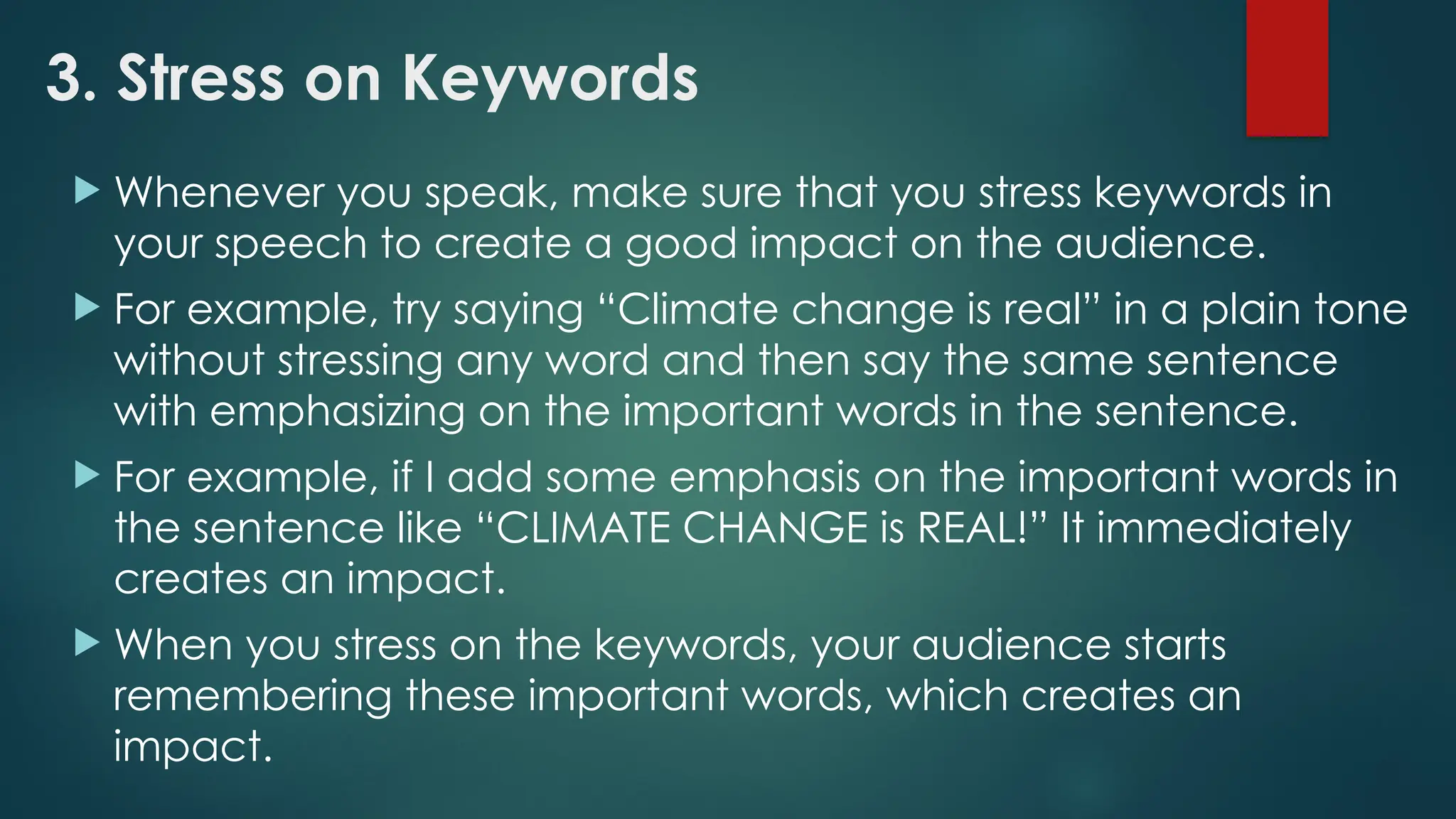 3. Stress on Keywords
 Whenever you speak, make sure that you stress keywords in
your speech to create a good impact on the audience.
 For example, try saying “Climate change is real” in a plain tone
without stressing any word and then say the same sentence
with emphasizing on the important words in the sentence.
 For example, if I add some emphasis on the important words in
the sentence like “CLIMATE CHANGE is REAL!” It immediately
creates an impact.
 When you stress on the keywords, your audience starts
remembering these important words, which creates an
impact.
 