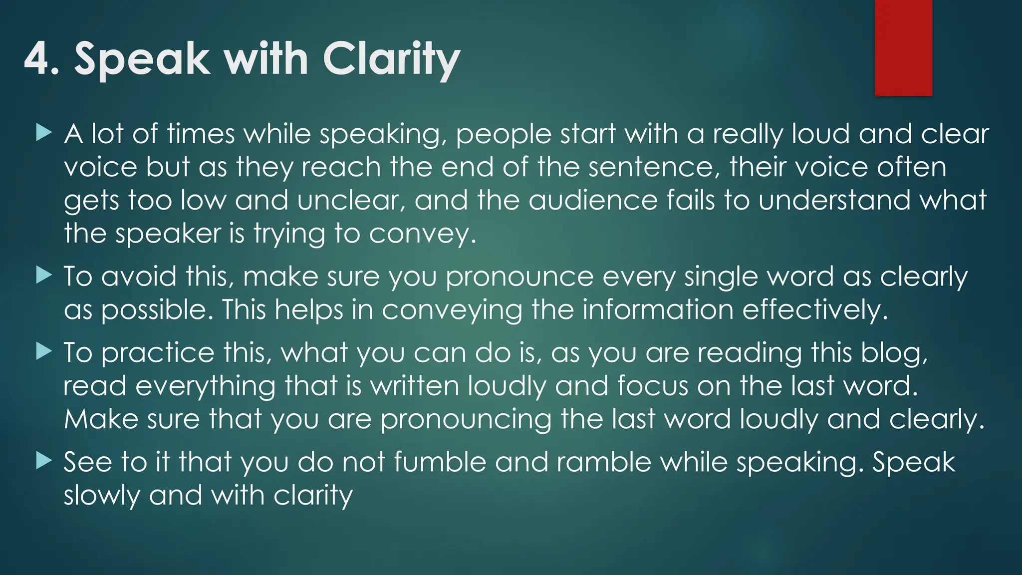4. Speak with Clarity
 A lot of times while speaking, people start with a really loud and clear
voice but as they reach the end of the sentence, their voice often
gets too low and unclear, and the audience fails to understand what
the speaker is trying to convey.
 To avoid this, make sure you pronounce every single word as clearly
as possible. This helps in conveying the information effectively.
 To practice this, what you can do is, as you are reading this blog,
read everything that is written loudly and focus on the last word.
Make sure that you are pronouncing the last word loudly and clearly.
 See to it that you do not fumble and ramble while speaking. Speak
slowly and with clarity
 
