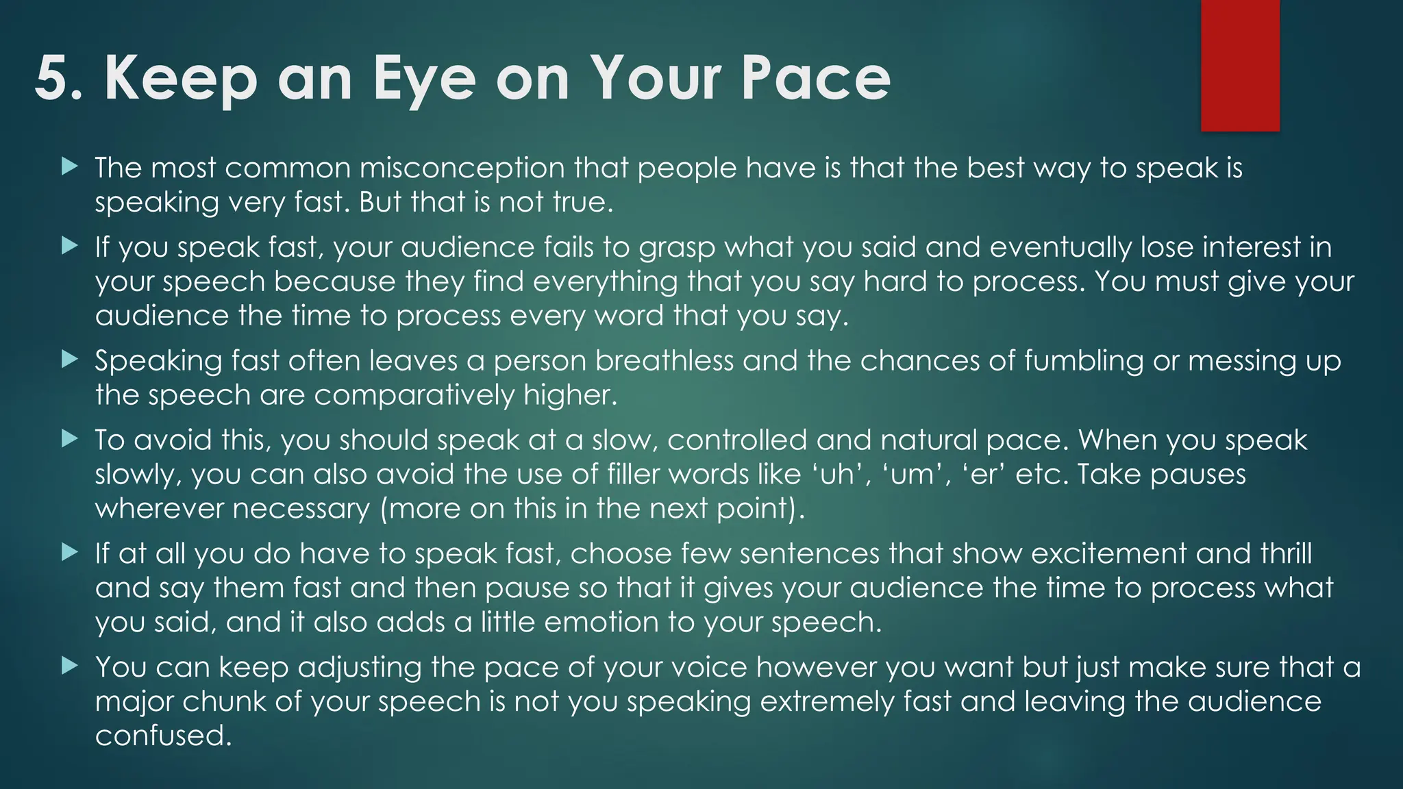 5. Keep an Eye on Your Pace
 The most common misconception that people have is that the best way to speak is
speaking very fast. But that is not true.
 If you speak fast, your audience fails to grasp what you said and eventually lose interest in
your speech because they find everything that you say hard to process. You must give your
audience the time to process every word that you say.
 Speaking fast often leaves a person breathless and the chances of fumbling or messing up
the speech are comparatively higher.
 To avoid this, you should speak at a slow, controlled and natural pace. When you speak
slowly, you can also avoid the use of filler words like ‘uh’, ‘um’, ‘er’ etc. Take pauses
wherever necessary (more on this in the next point).
 If at all you do have to speak fast, choose few sentences that show excitement and thrill
and say them fast and then pause so that it gives your audience the time to process what
you said, and it also adds a little emotion to your speech.
 You can keep adjusting the pace of your voice however you want but just make sure that a
major chunk of your speech is not you speaking extremely fast and leaving the audience
confused.
 
