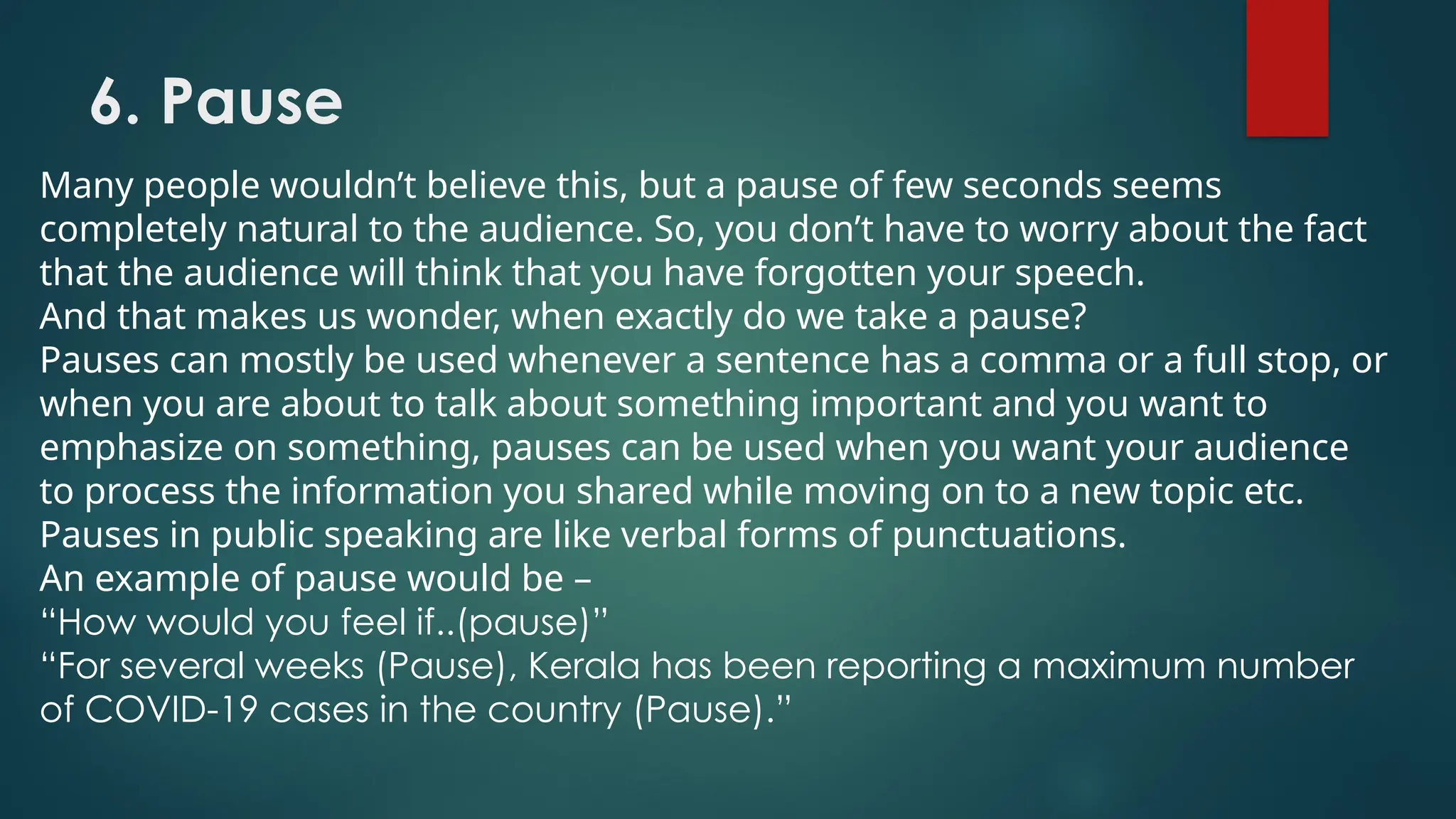 6. Pause
Many people wouldn’t believe this, but a pause of few seconds seems
completely natural to the audience. So, you don’t have to worry about the fact
that the audience will think that you have forgotten your speech.
And that makes us wonder, when exactly do we take a pause?
Pauses can mostly be used whenever a sentence has a comma or a full stop, or
when you are about to talk about something important and you want to
emphasize on something, pauses can be used when you want your audience
to process the information you shared while moving on to a new topic etc.
Pauses in public speaking are like verbal forms of punctuations.
An example of pause would be –
“How would you feel if..(pause)”
“For several weeks (Pause), Kerala has been reporting a maximum number
of COVID-19 cases in the country (Pause).”
 