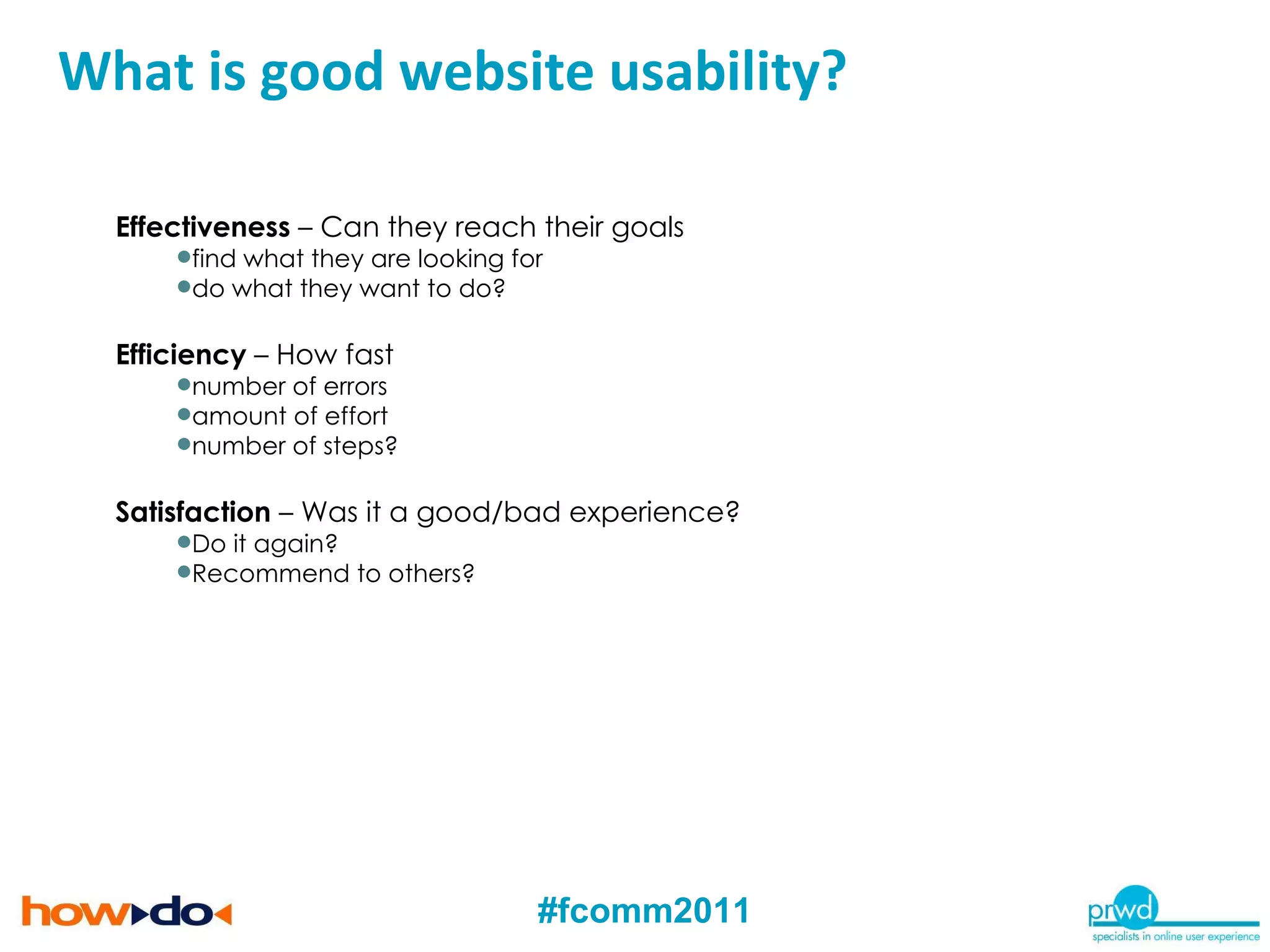 Effectiveness  – Can they reach their goals find what they are looking for do what they want to do? Efficiency  – How fast number of errors amount of effort number of steps? Satisfaction  – Was it a good/bad experience?  Do it again?  Recommend to others? What is Usability and User Experience? What is good website usability? 