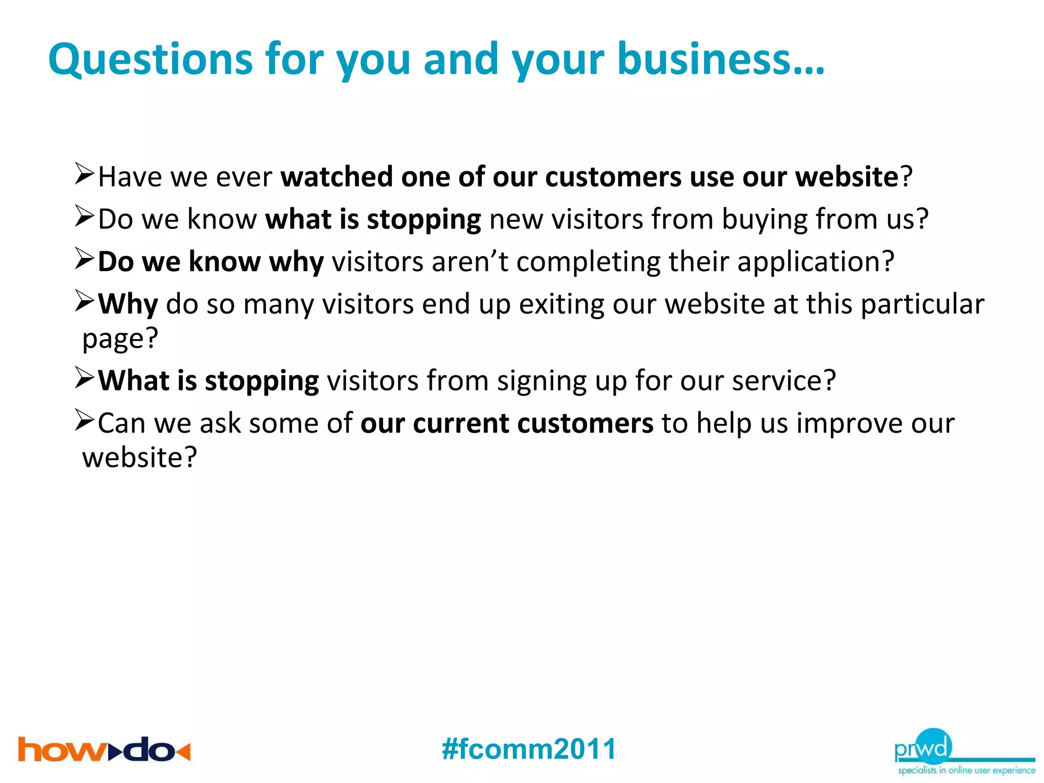Have we ever  watched one of our customers use our website ? Do we know  what is stopping  new visitors from buying from us? Do we know why  visitors aren’t completing their application? Why  do so many visitors end up exiting our website at this particular page? What is stopping  visitors from signing up for our service? Can we ask some of  our current customers  to help us improve our website? Questions for you and your business… 